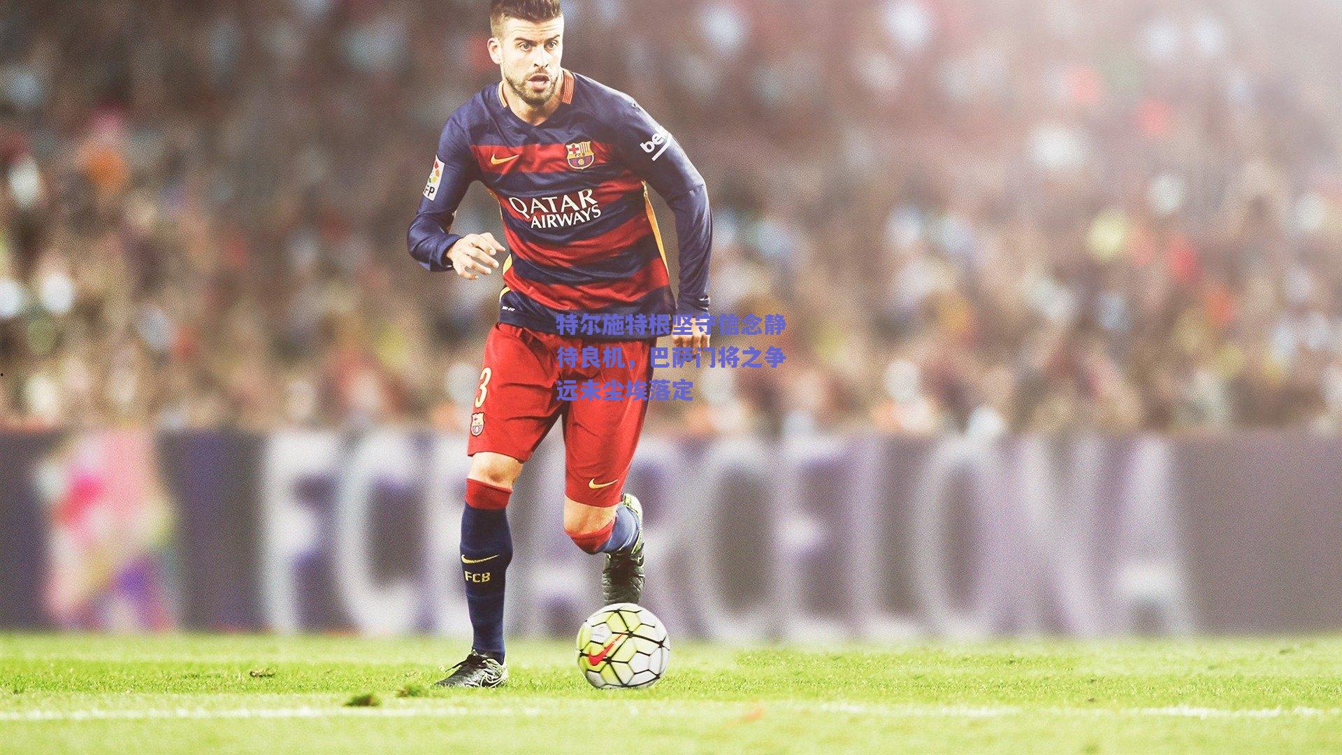 b体育官网_特尔施特根坚守信念静待良机，巴萨门将之争远未尘埃落定
